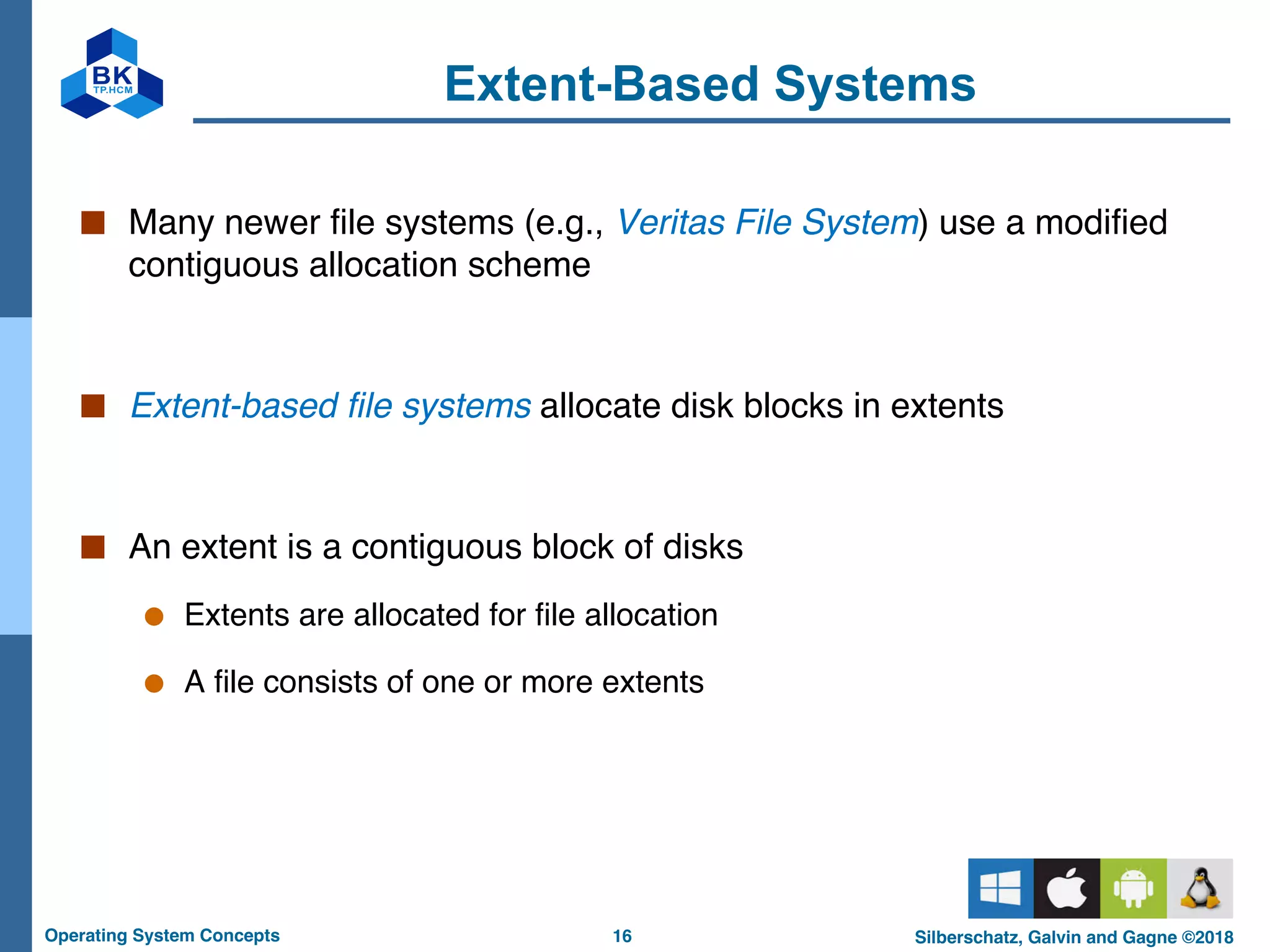 16
Operating System Concepts Silberschatz, Galvin and Gagne ©2018
Extent-Based Systems
■ Many newer file systems (e.g., Veritas File System) use a modified
contiguous allocation scheme
■ Extent-based file systems allocate disk blocks in extents
■ An extent is a contiguous block of disks
● Extents are allocated for file allocation
● A file consists of one or more extents
 