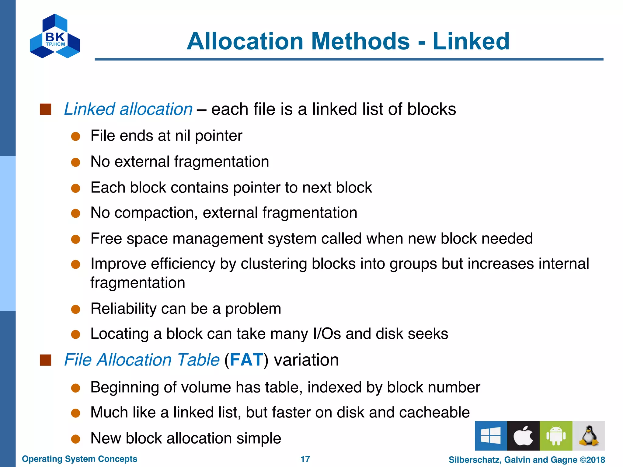 17
Operating System Concepts Silberschatz, Galvin and Gagne ©2018
Allocation Methods - Linked
■ Linked allocation – each file is a linked list of blocks
● File ends at nil pointer
● No external fragmentation
● Each block contains pointer to next block
● No compaction, external fragmentation
● Free space management system called when new block needed
● Improve efficiency by clustering blocks into groups but increases internal
fragmentation
● Reliability can be a problem
● Locating a block can take many I/Os and disk seeks
■ File Allocation Table (FAT) variation
● Beginning of volume has table, indexed by block number
● Much like a linked list, but faster on disk and cacheable
● New block allocation simple
 