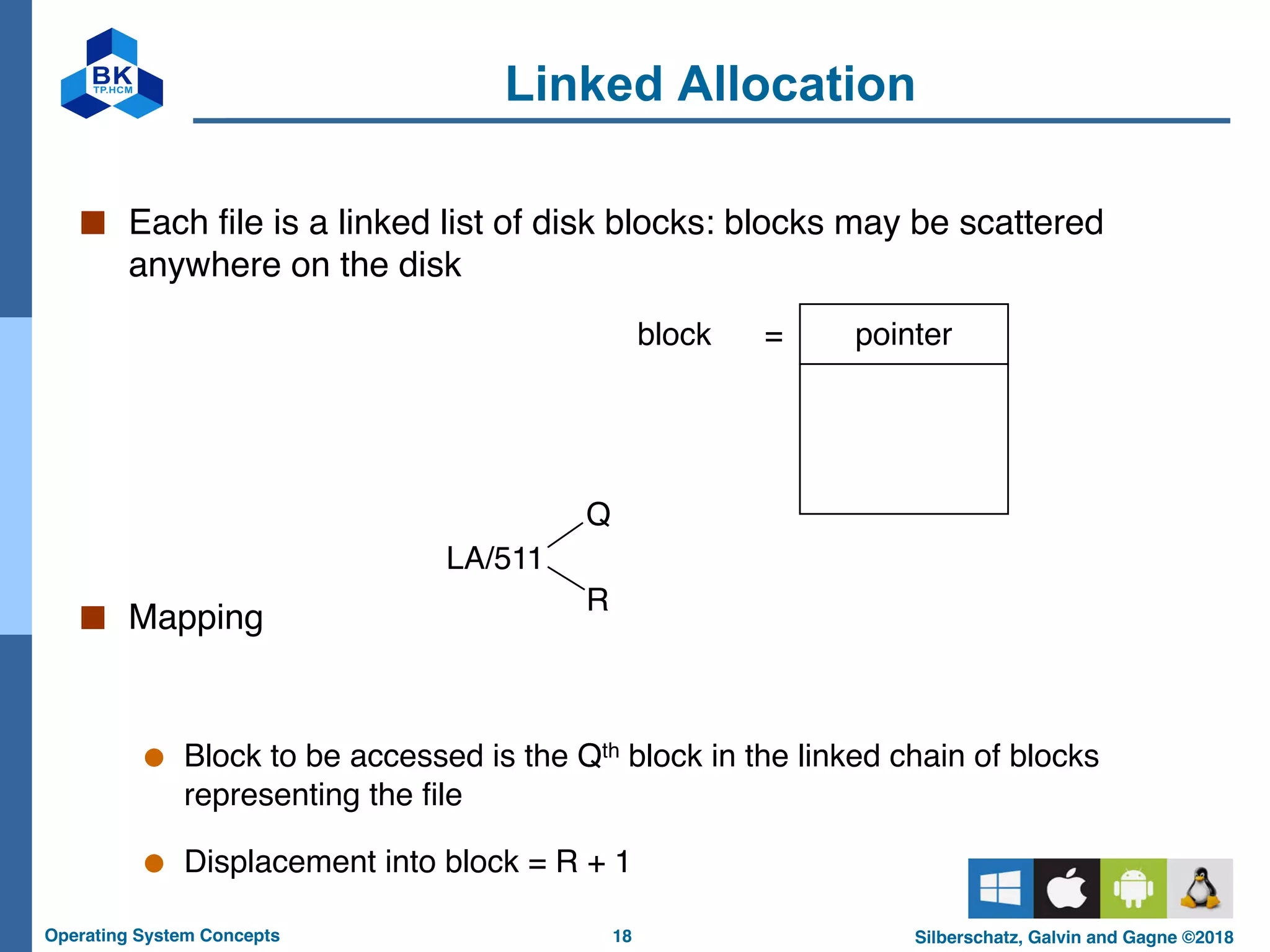 18
Operating System Concepts Silberschatz, Galvin and Gagne ©2018
Linked Allocation
■ Each file is a linked list of disk blocks: blocks may be scattered
anywhere on the disk
■ Mapping
● Block to be accessed is the Qth block in the linked chain of blocks
representing the file
● Displacement into block = R + 1
pointer
block =
LA/511
Q
R
 