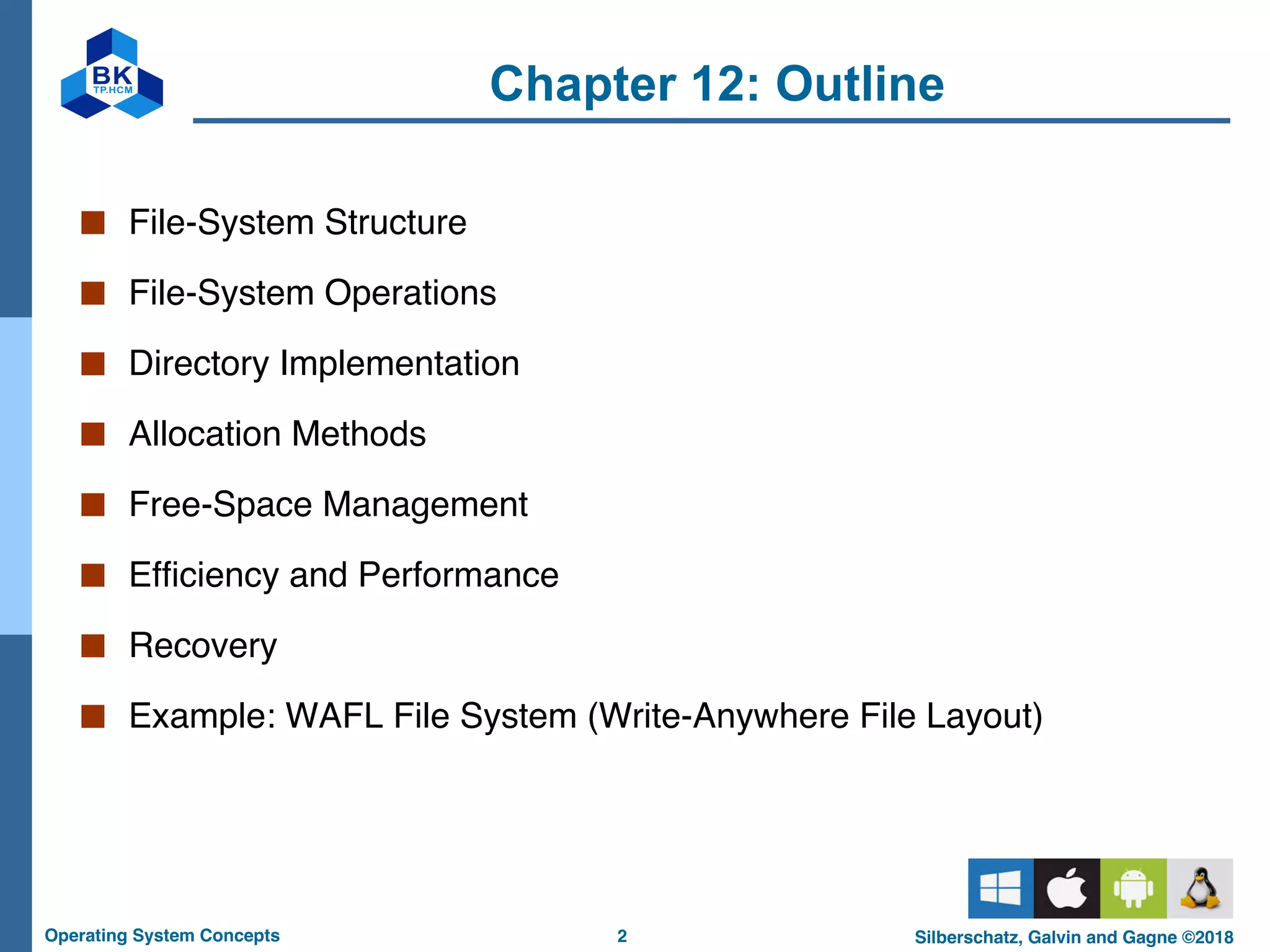 2
Operating System Concepts Silberschatz, Galvin and Gagne ©2018
Chapter 12: Outline
■ File-System Structure
■ File-System Operations
■ Directory Implementation
■ Allocation Methods
■ Free-Space Management
■ Efficiency and Performance
■ Recovery
■ Example: WAFL File System (Write-Anywhere File Layout)
 