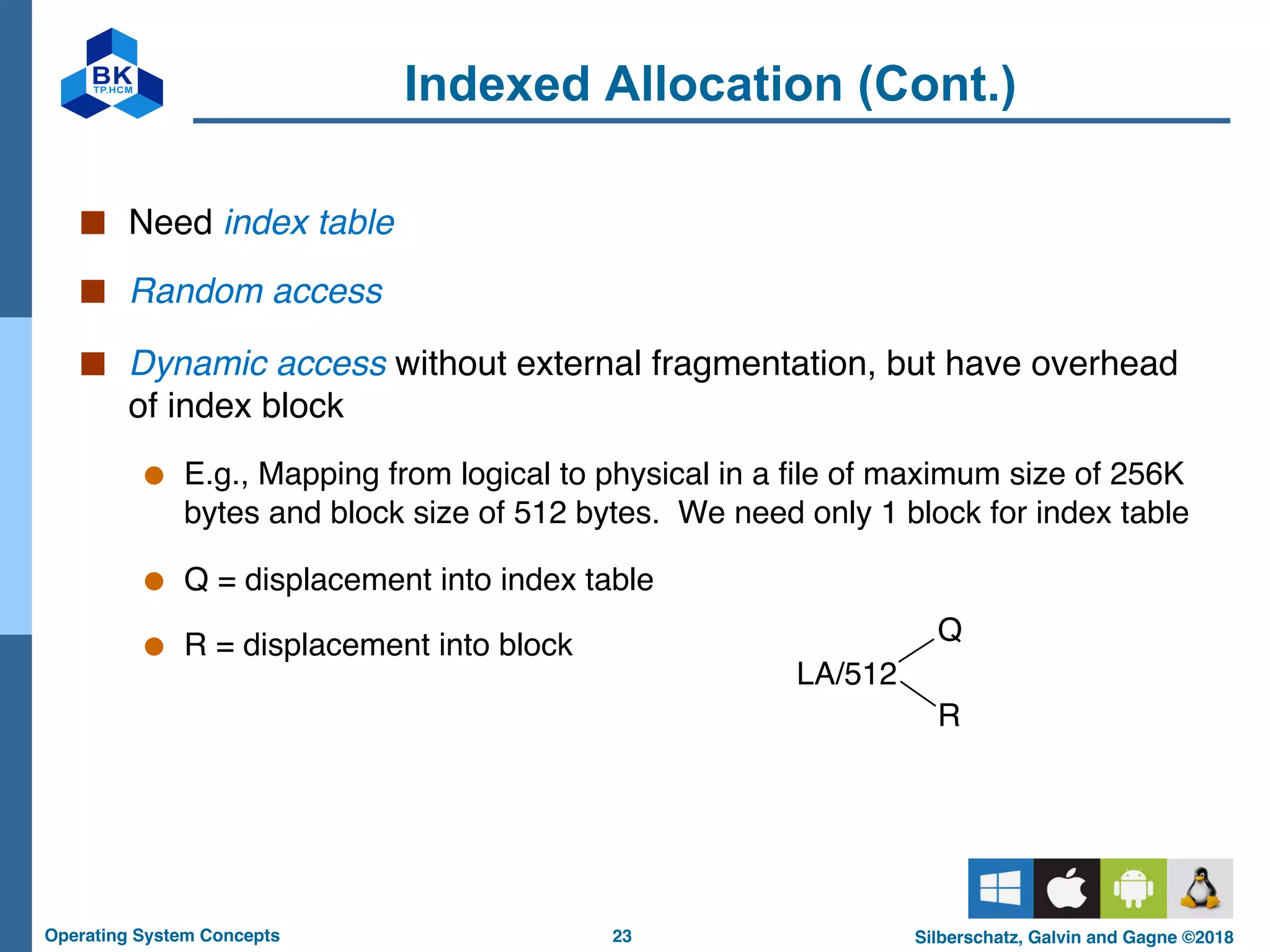 23
Operating System Concepts Silberschatz, Galvin and Gagne ©2018
Indexed Allocation (Cont.)
■ Need index table
■ Random access
■ Dynamic access without external fragmentation, but have overhead
of index block
● E.g., Mapping from logical to physical in a file of maximum size of 256K
bytes and block size of 512 bytes. We need only 1 block for index table
● Q = displacement into index table
● R = displacement into block
LA/512
Q
R
 