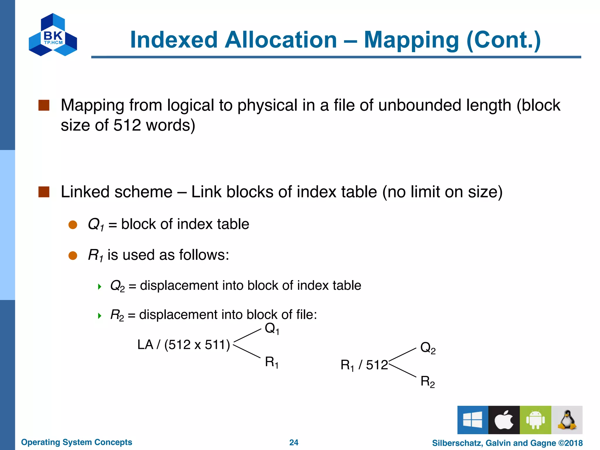 24
Operating System Concepts Silberschatz, Galvin and Gagne ©2018
Indexed Allocation – Mapping (Cont.)
■ Mapping from logical to physical in a file of unbounded length (block
size of 512 words)
■ Linked scheme – Link blocks of index table (no limit on size)
● Q1 = block of index table
● R1 is used as follows:
4 Q2 = displacement into block of index table
4 R2 = displacement into block of file:
LA / (512 x 511)
Q1
R1 R1 / 512
Q2
R2
 