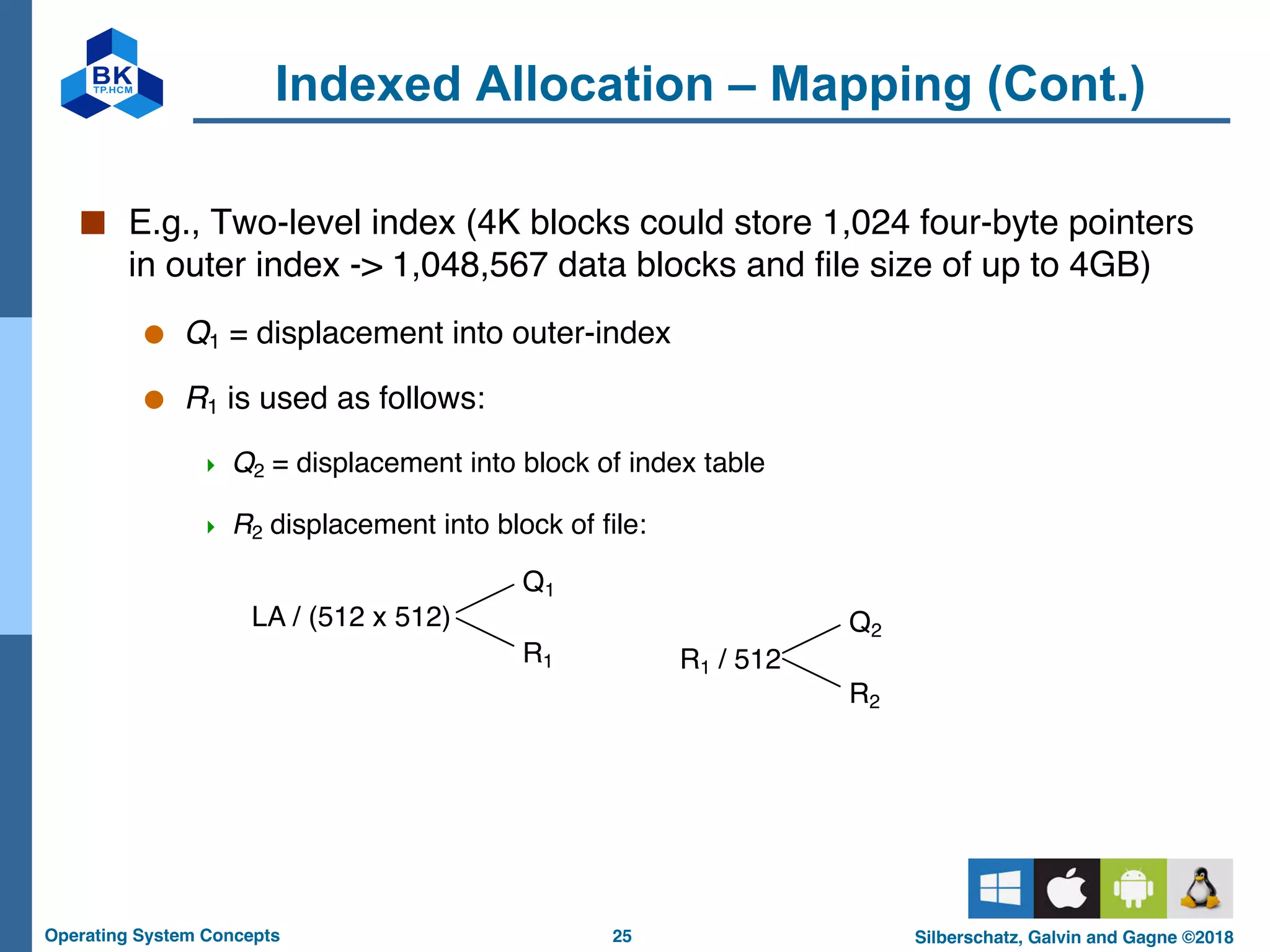 25
Operating System Concepts Silberschatz, Galvin and Gagne ©2018
Indexed Allocation – Mapping (Cont.)
■ E.g., Two-level index (4K blocks could store 1,024 four-byte pointers
in outer index -> 1,048,567 data blocks and file size of up to 4GB)
● Q1 = displacement into outer-index
● R1 is used as follows:
4 Q2 = displacement into block of index table
4 R2 displacement into block of file:
LA / (512 x 512)
Q1
R1 R1 / 512
Q2
R2
 