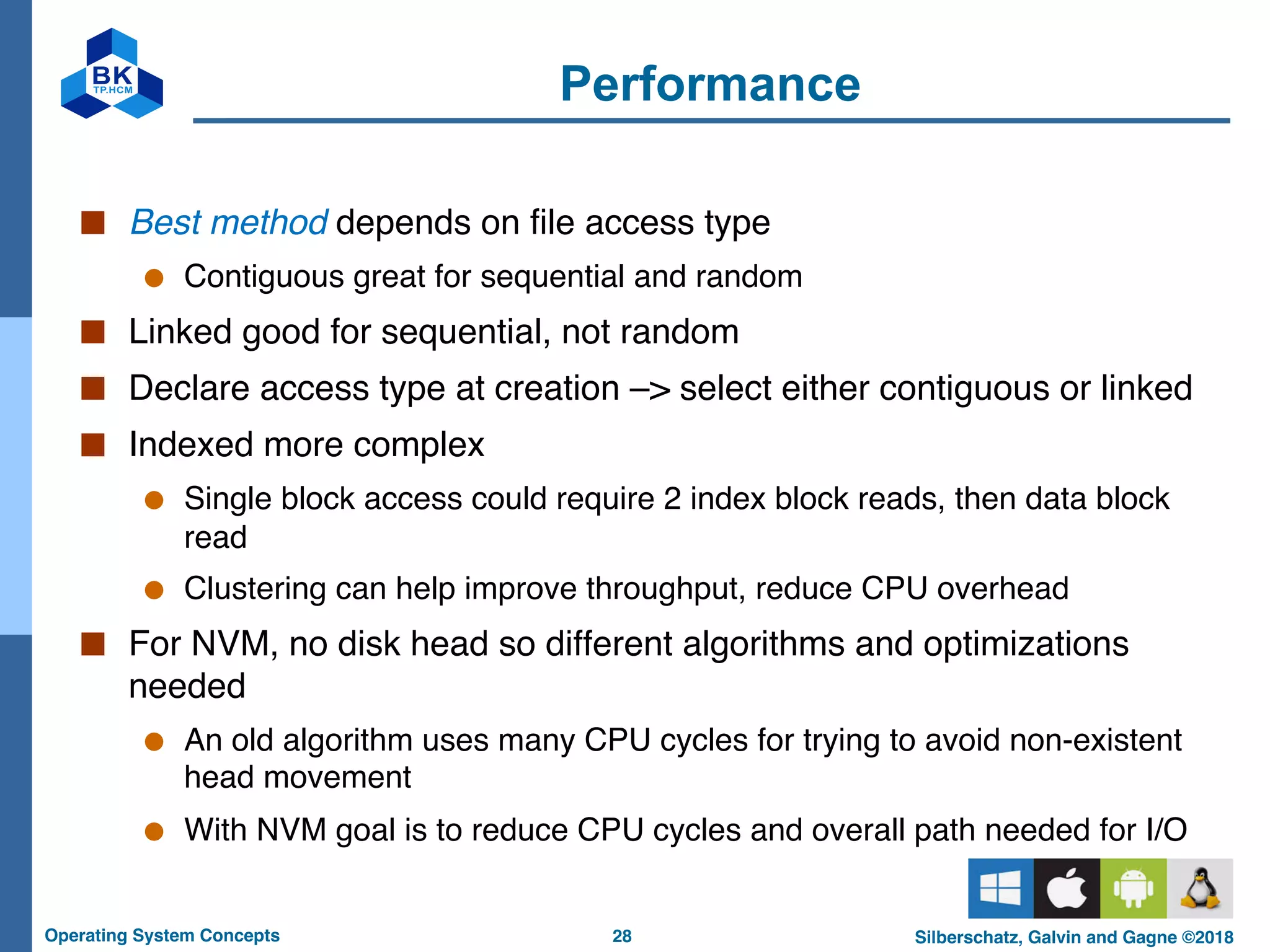 28
Operating System Concepts Silberschatz, Galvin and Gagne ©2018
Performance
■ Best method depends on file access type
● Contiguous great for sequential and random
■ Linked good for sequential, not random
■ Declare access type at creation –> select either contiguous or linked
■ Indexed more complex
● Single block access could require 2 index block reads, then data block
read
● Clustering can help improve throughput, reduce CPU overhead
■ For NVM, no disk head so different algorithms and optimizations
needed
● An old algorithm uses many CPU cycles for trying to avoid non-existent
head movement
● With NVM goal is to reduce CPU cycles and overall path needed for I/O
 