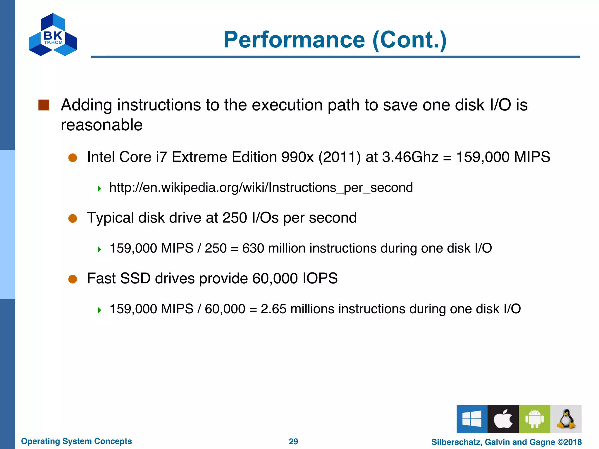 29
Operating System Concepts Silberschatz, Galvin and Gagne ©2018
Performance (Cont.)
■ Adding instructions to the execution path to save one disk I/O is
reasonable
● Intel Core i7 Extreme Edition 990x (2011) at 3.46Ghz = 159,000 MIPS
4 http://en.wikipedia.org/wiki/Instructions_per_second
● Typical disk drive at 250 I/Os per second
4 159,000 MIPS / 250 = 630 million instructions during one disk I/O
● Fast SSD drives provide 60,000 IOPS
4 159,000 MIPS / 60,000 = 2.65 millions instructions during one disk I/O
 