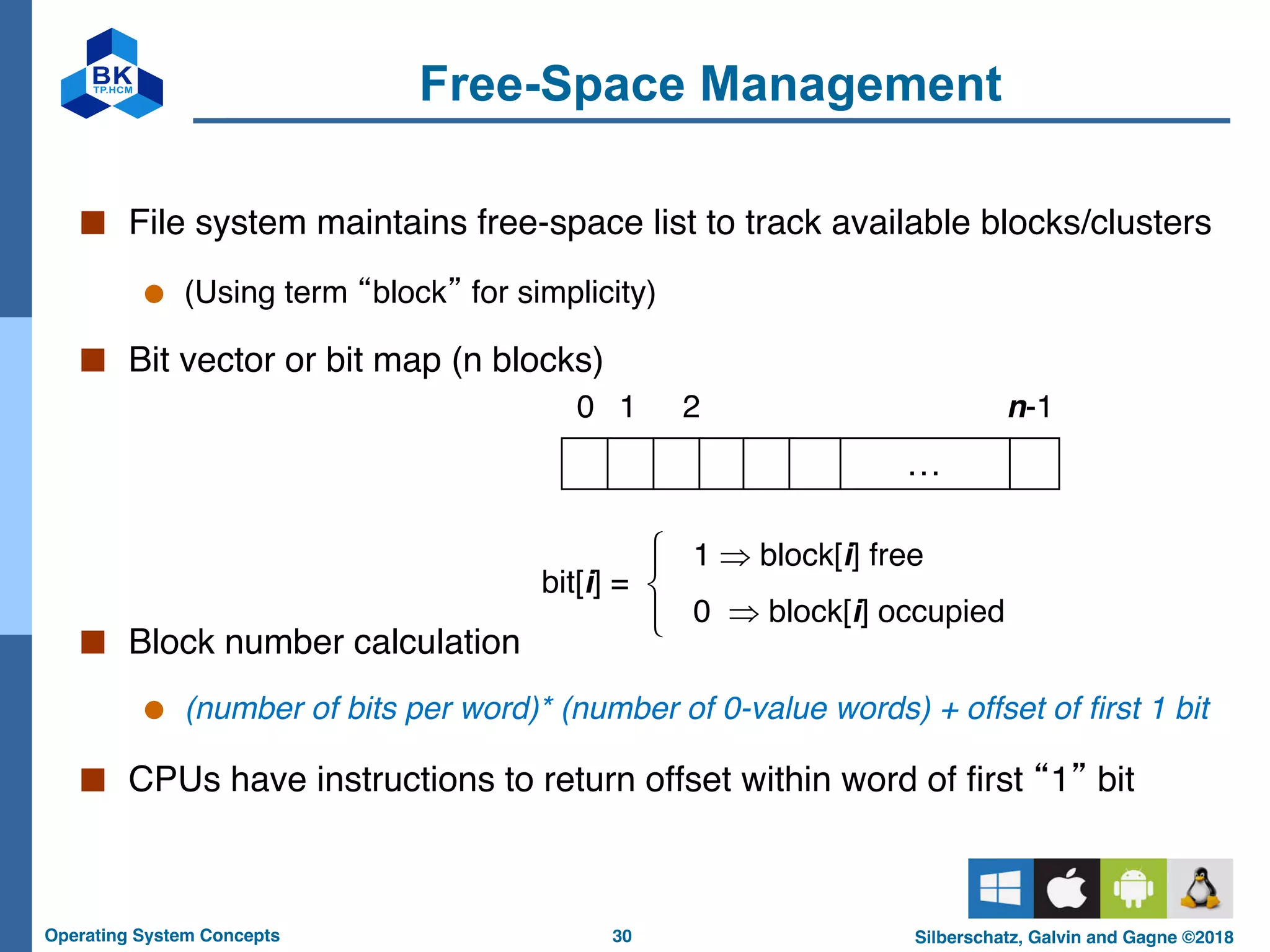 30
Operating System Concepts Silberschatz, Galvin and Gagne ©2018
Free-Space Management
■ File system maintains free-space list to track available blocks/clusters
● (Using term “block” for simplicity)
■ Bit vector or bit map (n blocks)
■ Block number calculation
● (number of bits per word)* (number of 0-value words) + offset of first 1 bit
■ CPUs have instructions to return offset within word of first “1” bit
…
0 1 2 n-1
bit[i] =
!"#
1 Þ block[i] free
0 Þ block[i] occupied
 