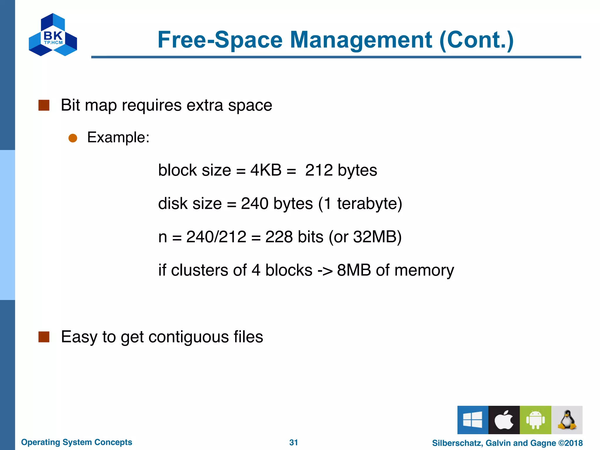31
Operating System Concepts Silberschatz, Galvin and Gagne ©2018
Free-Space Management (Cont.)
■ Bit map requires extra space
● Example:
block size = 4KB = 212 bytes
disk size = 240 bytes (1 terabyte)
n = 240/212 = 228 bits (or 32MB)
if clusters of 4 blocks -> 8MB of memory
■ Easy to get contiguous files
 
