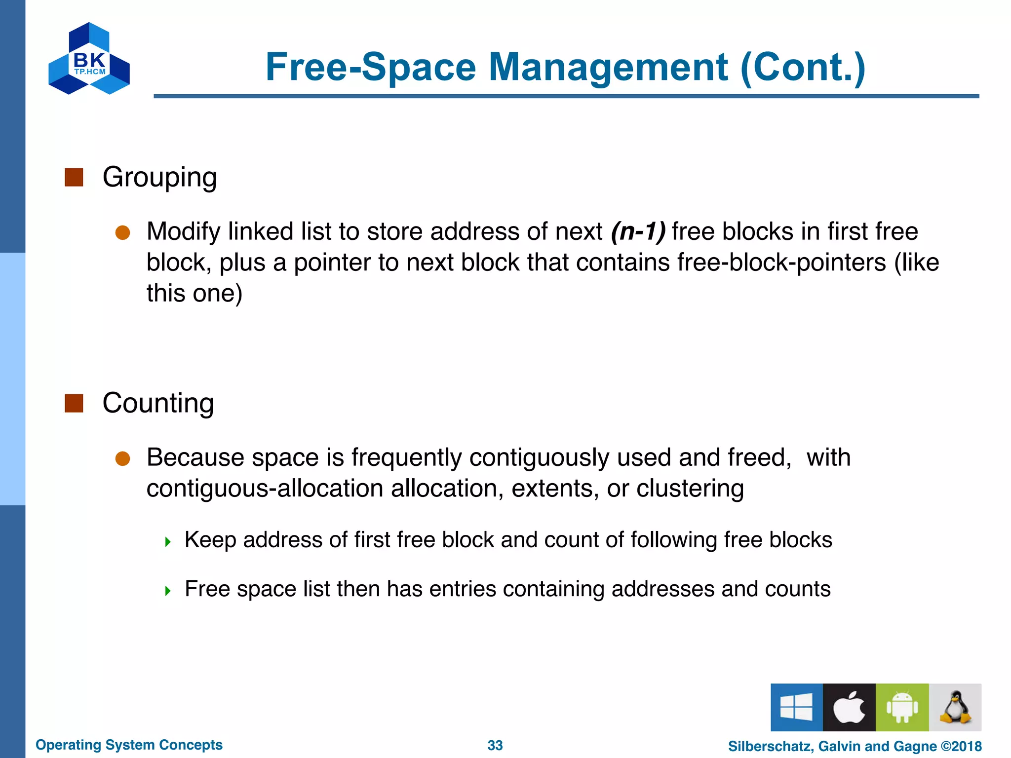 33
Operating System Concepts Silberschatz, Galvin and Gagne ©2018
Free-Space Management (Cont.)
■ Grouping
● Modify linked list to store address of next (n-1) free blocks in first free
block, plus a pointer to next block that contains free-block-pointers (like
this one)
■ Counting
● Because space is frequently contiguously used and freed, with
contiguous-allocation allocation, extents, or clustering
4 Keep address of first free block and count of following free blocks
4 Free space list then has entries containing addresses and counts
 