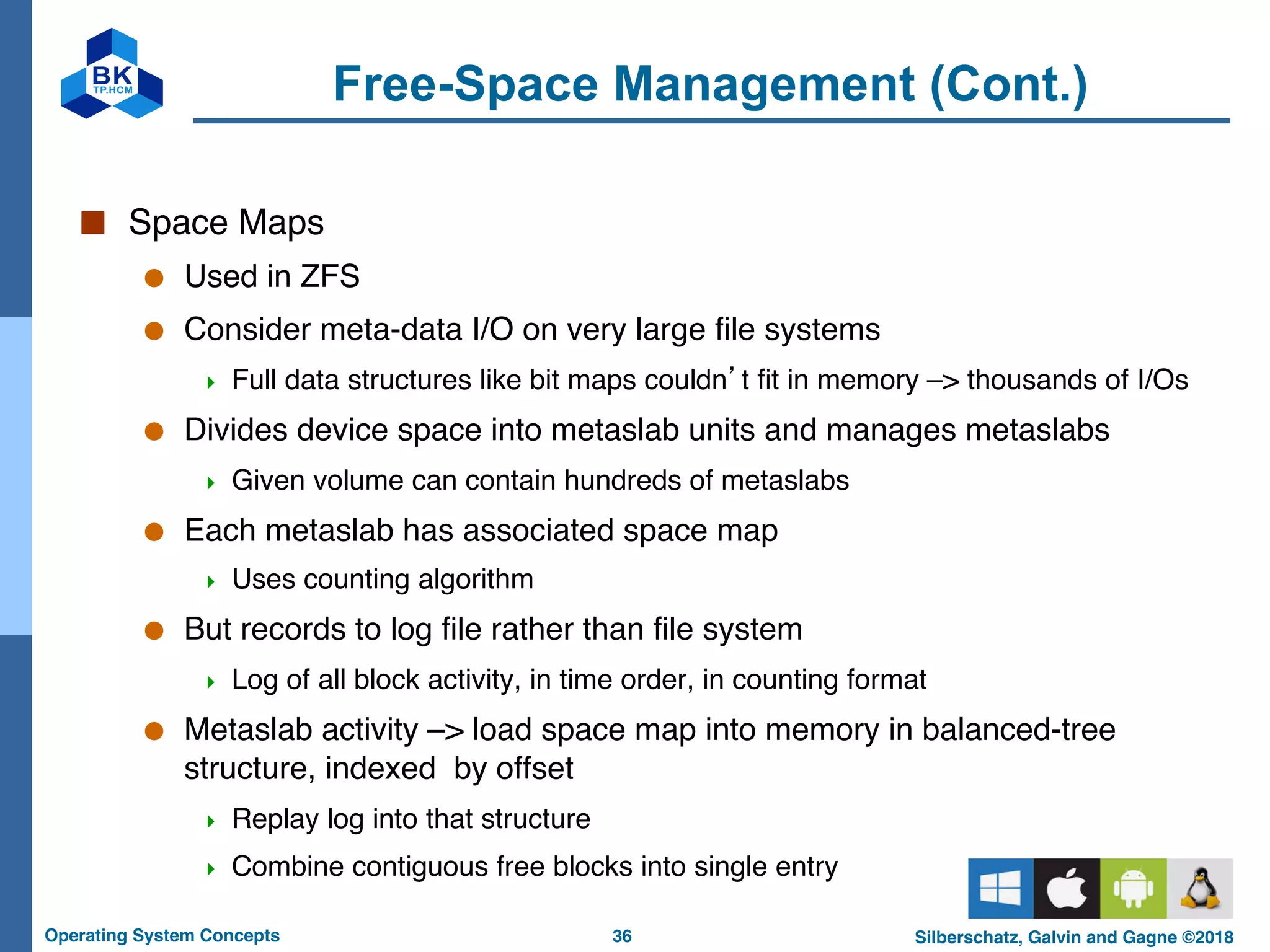 36
Operating System Concepts Silberschatz, Galvin and Gagne ©2018
Free-Space Management (Cont.)
■ Space Maps
● Used in ZFS
● Consider meta-data I/O on very large file systems
4 Full data structures like bit maps couldn’t fit in memory –> thousands of I/Os
● Divides device space into metaslab units and manages metaslabs
4 Given volume can contain hundreds of metaslabs
● Each metaslab has associated space map
4 Uses counting algorithm
● But records to log file rather than file system
4 Log of all block activity, in time order, in counting format
● Metaslab activity –> load space map into memory in balanced-tree
structure, indexed by offset
4 Replay log into that structure
4 Combine contiguous free blocks into single entry
 