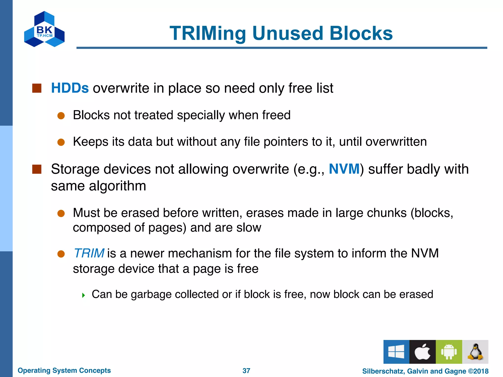 37
Operating System Concepts Silberschatz, Galvin and Gagne ©2018
TRIMing Unused Blocks
■ HDDs overwrite in place so need only free list
● Blocks not treated specially when freed
● Keeps its data but without any file pointers to it, until overwritten
■ Storage devices not allowing overwrite (e.g., NVM) suffer badly with
same algorithm
● Must be erased before written, erases made in large chunks (blocks,
composed of pages) and are slow
● TRIM is a newer mechanism for the file system to inform the NVM
storage device that a page is free
4 Can be garbage collected or if block is free, now block can be erased
 