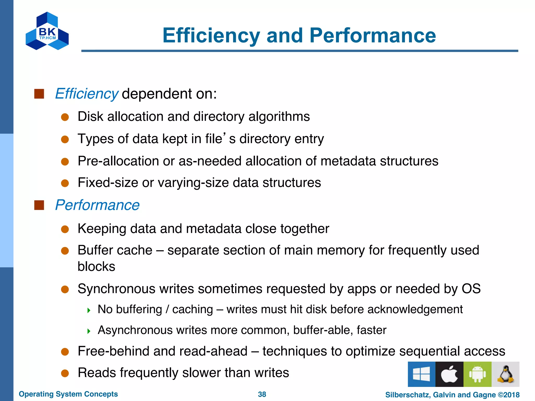 38
Operating System Concepts Silberschatz, Galvin and Gagne ©2018
Efficiency and Performance
■ Efficiency dependent on:
● Disk allocation and directory algorithms
● Types of data kept in file’s directory entry
● Pre-allocation or as-needed allocation of metadata structures
● Fixed-size or varying-size data structures
■ Performance
● Keeping data and metadata close together
● Buffer cache – separate section of main memory for frequently used
blocks
● Synchronous writes sometimes requested by apps or needed by OS
4 No buffering / caching – writes must hit disk before acknowledgement
4 Asynchronous writes more common, buffer-able, faster
● Free-behind and read-ahead – techniques to optimize sequential access
● Reads frequently slower than writes
 