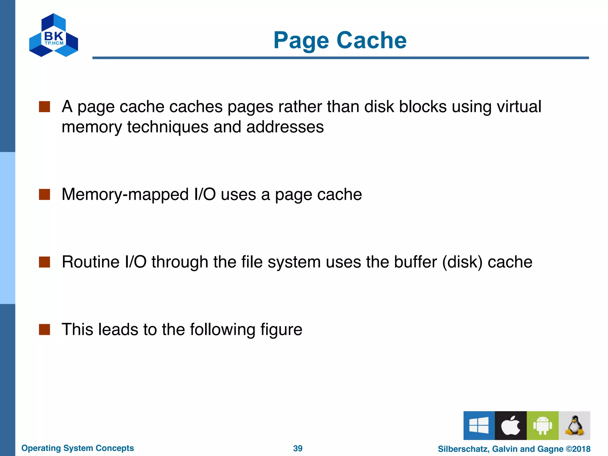 39
Operating System Concepts Silberschatz, Galvin and Gagne ©2018
Page Cache
■ A page cache caches pages rather than disk blocks using virtual
memory techniques and addresses
■ Memory-mapped I/O uses a page cache
■ Routine I/O through the file system uses the buffer (disk) cache
■ This leads to the following figure
 