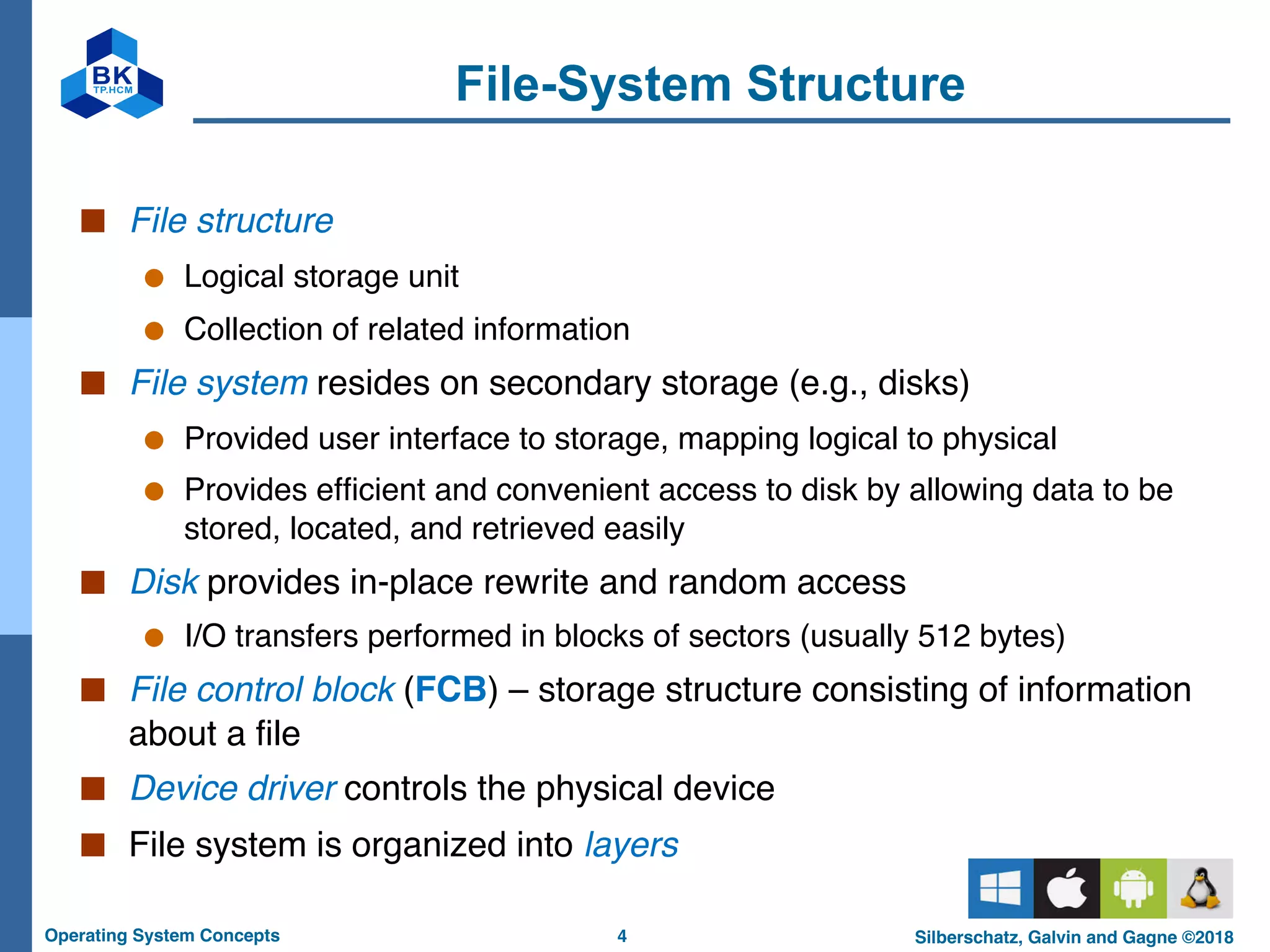 4
Operating System Concepts Silberschatz, Galvin and Gagne ©2018
File-System Structure
■ File structure
● Logical storage unit
● Collection of related information
■ File system resides on secondary storage (e.g., disks)
● Provided user interface to storage, mapping logical to physical
● Provides efficient and convenient access to disk by allowing data to be
stored, located, and retrieved easily
■ Disk provides in-place rewrite and random access
● I/O transfers performed in blocks of sectors (usually 512 bytes)
■ File control block (FCB) – storage structure consisting of information
about a file
■ Device driver controls the physical device
■ File system is organized into layers
 