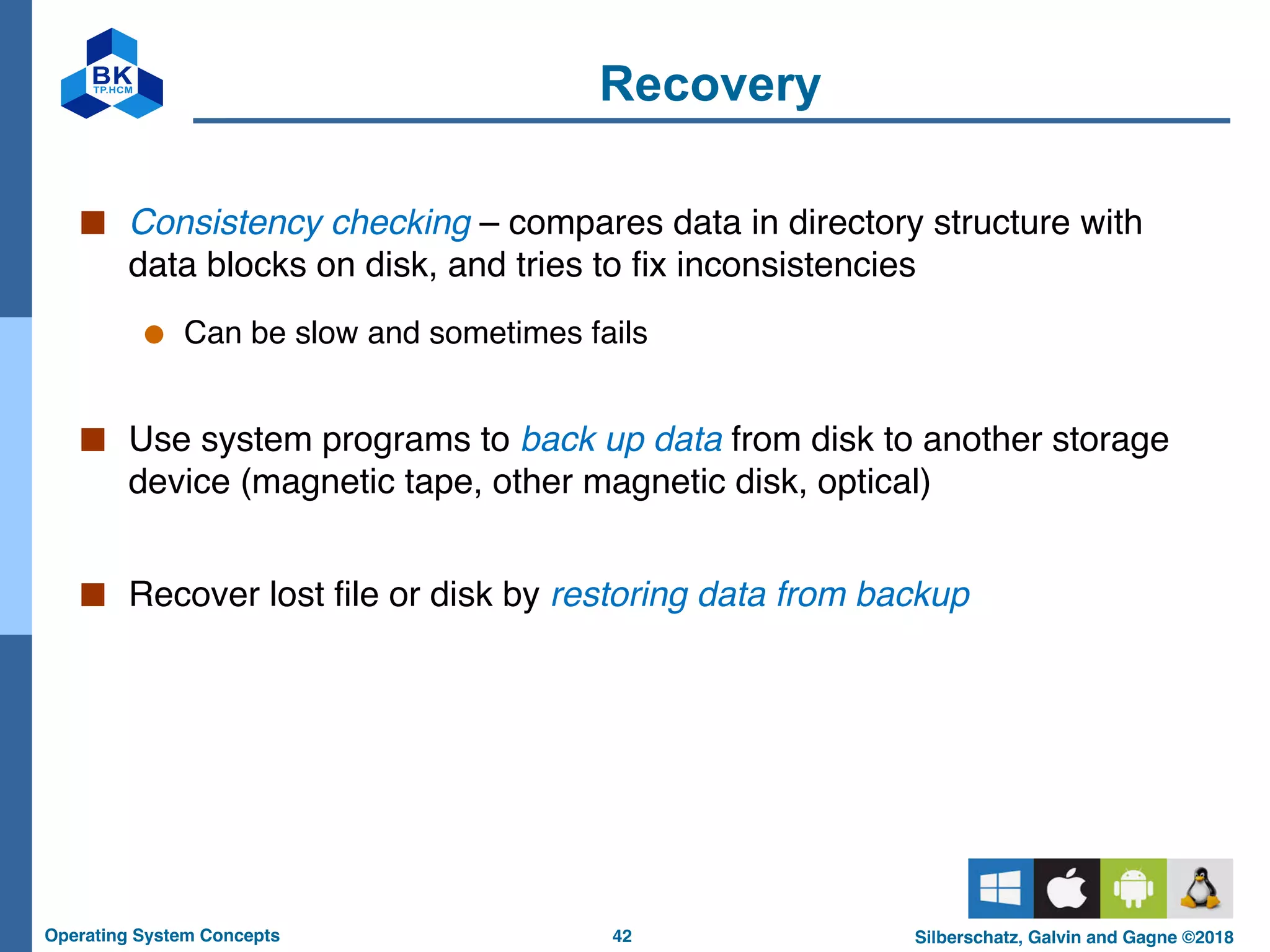 42
Operating System Concepts Silberschatz, Galvin and Gagne ©2018
Recovery
■ Consistency checking – compares data in directory structure with
data blocks on disk, and tries to fix inconsistencies
● Can be slow and sometimes fails
■ Use system programs to back up data from disk to another storage
device (magnetic tape, other magnetic disk, optical)
■ Recover lost file or disk by restoring data from backup
 