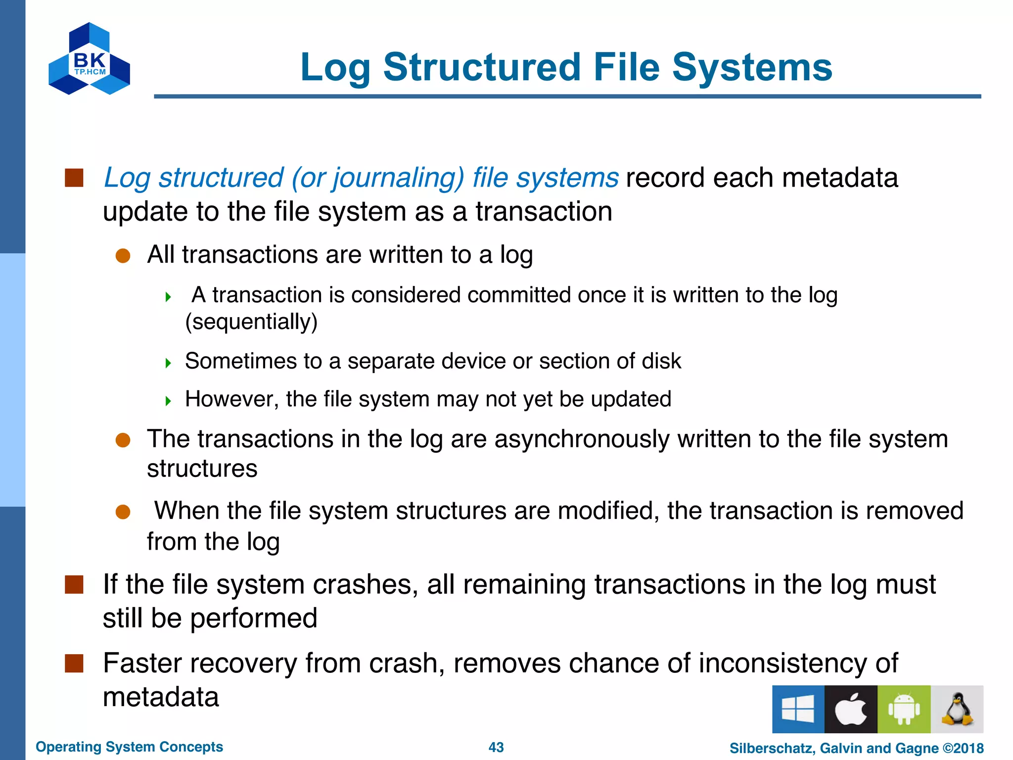 43
Operating System Concepts Silberschatz, Galvin and Gagne ©2018
Log Structured File Systems
■ Log structured (or journaling) file systems record each metadata
update to the file system as a transaction
● All transactions are written to a log
4 A transaction is considered committed once it is written to the log
(sequentially)
4 Sometimes to a separate device or section of disk
4 However, the file system may not yet be updated
● The transactions in the log are asynchronously written to the file system
structures
● When the file system structures are modified, the transaction is removed
from the log
■ If the file system crashes, all remaining transactions in the log must
still be performed
■ Faster recovery from crash, removes chance of inconsistency of
metadata
 