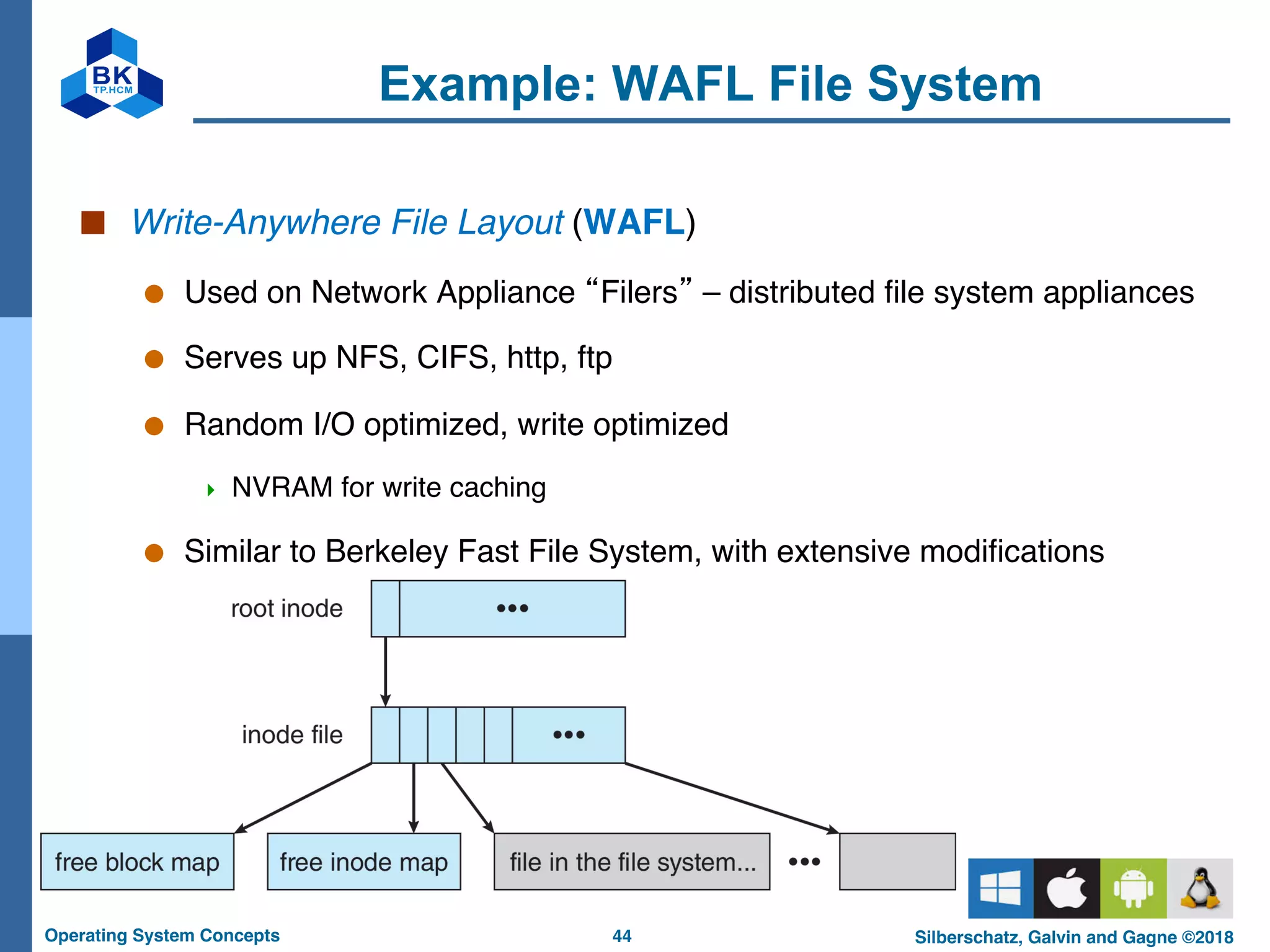 44
Operating System Concepts Silberschatz, Galvin and Gagne ©2018
Example: WAFL File System
■ Write-Anywhere File Layout (WAFL)
● Used on Network Appliance “Filers” – distributed file system appliances
● Serves up NFS, CIFS, http, ftp
● Random I/O optimized, write optimized
4 NVRAM for write caching
● Similar to Berkeley Fast File System, with extensive modifications
 