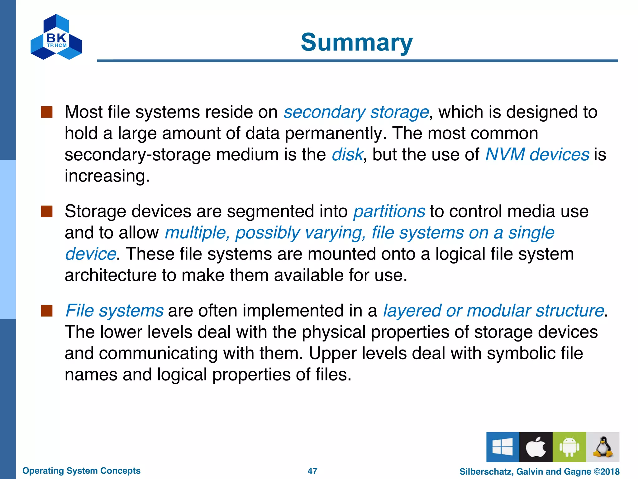 47
Operating System Concepts Silberschatz, Galvin and Gagne ©2018
Summary
■ Most file systems reside on secondary storage, which is designed to
hold a large amount of data permanently. The most common
secondary-storage medium is the disk, but the use of NVM devices is
increasing.
■ Storage devices are segmented into partitions to control media use
and to allow multiple, possibly varying, file systems on a single
device. These file systems are mounted onto a logical file system
architecture to make them available for use.
■ File systems are often implemented in a layered or modular structure.
The lower levels deal with the physical properties of storage devices
and communicating with them. Upper levels deal with symbolic file
names and logical properties of files.
 
