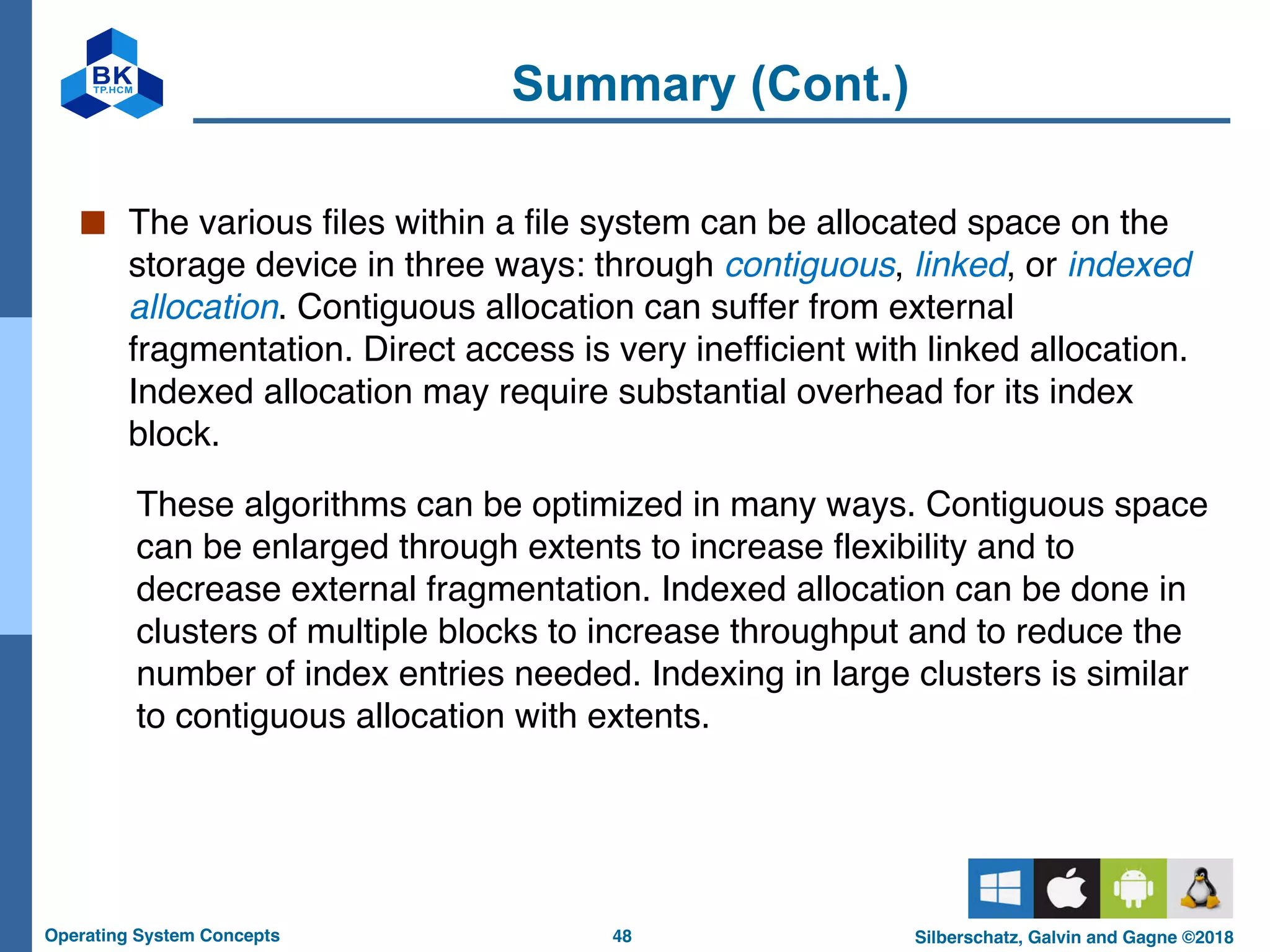48
Operating System Concepts Silberschatz, Galvin and Gagne ©2018
Summary (Cont.)
■ The various files within a file system can be allocated space on the
storage device in three ways: through contiguous, linked, or indexed
allocation. Contiguous allocation can suffer from external
fragmentation. Direct access is very inefficient with linked allocation.
Indexed allocation may require substantial overhead for its index
block.
These algorithms can be optimized in many ways. Contiguous space
can be enlarged through extents to increase flexibility and to
decrease external fragmentation. Indexed allocation can be done in
clusters of multiple blocks to increase throughput and to reduce the
number of index entries needed. Indexing in large clusters is similar
to contiguous allocation with extents.
 