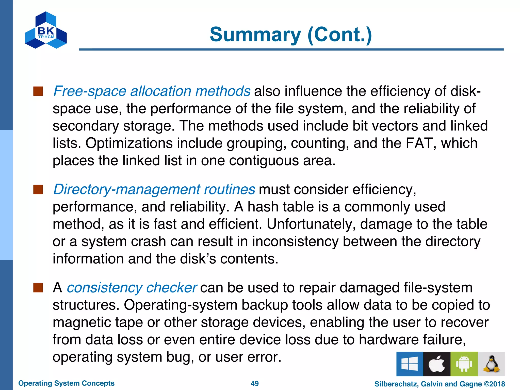 49
Operating System Concepts Silberschatz, Galvin and Gagne ©2018
Summary (Cont.)
■ Free-space allocation methods also influence the efficiency of disk-
space use, the performance of the file system, and the reliability of
secondary storage. The methods used include bit vectors and linked
lists. Optimizations include grouping, counting, and the FAT, which
places the linked list in one contiguous area.
■ Directory-management routines must consider efficiency,
performance, and reliability. A hash table is a commonly used
method, as it is fast and efficient. Unfortunately, damage to the table
or a system crash can result in inconsistency between the directory
information and the disk’s contents.
■ A consistency checker can be used to repair damaged file-system
structures. Operating-system backup tools allow data to be copied to
magnetic tape or other storage devices, enabling the user to recover
from data loss or even entire device loss due to hardware failure,
operating system bug, or user error.
 