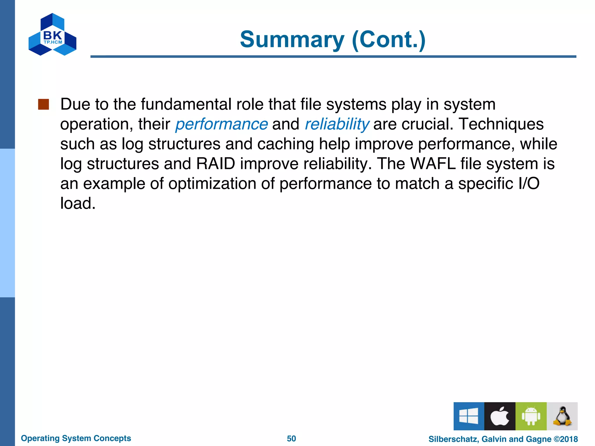 50
Operating System Concepts Silberschatz, Galvin and Gagne ©2018
Summary (Cont.)
■ Due to the fundamental role that file systems play in system
operation, their performance and reliability are crucial. Techniques
such as log structures and caching help improve performance, while
log structures and RAID improve reliability. The WAFL file system is
an example of optimization of performance to match a specific I/O
load.
 