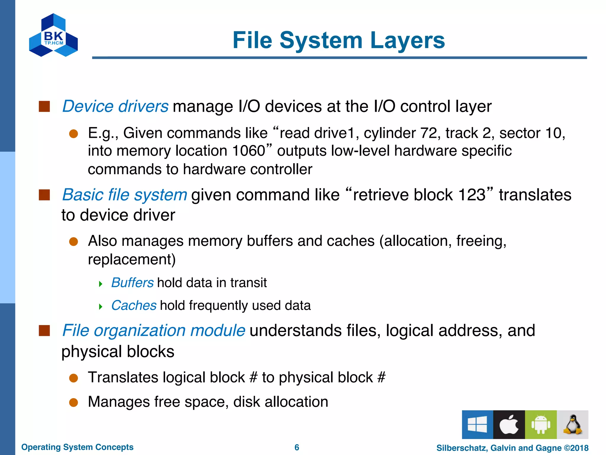 6
Operating System Concepts Silberschatz, Galvin and Gagne ©2018
File System Layers
■ Device drivers manage I/O devices at the I/O control layer
● E.g., Given commands like “read drive1, cylinder 72, track 2, sector 10,
into memory location 1060” outputs low-level hardware specific
commands to hardware controller
■ Basic file system given command like “retrieve block 123” translates
to device driver
● Also manages memory buffers and caches (allocation, freeing,
replacement)
4 Buffers hold data in transit
4 Caches hold frequently used data
■ File organization module understands files, logical address, and
physical blocks
● Translates logical block # to physical block #
● Manages free space, disk allocation
 