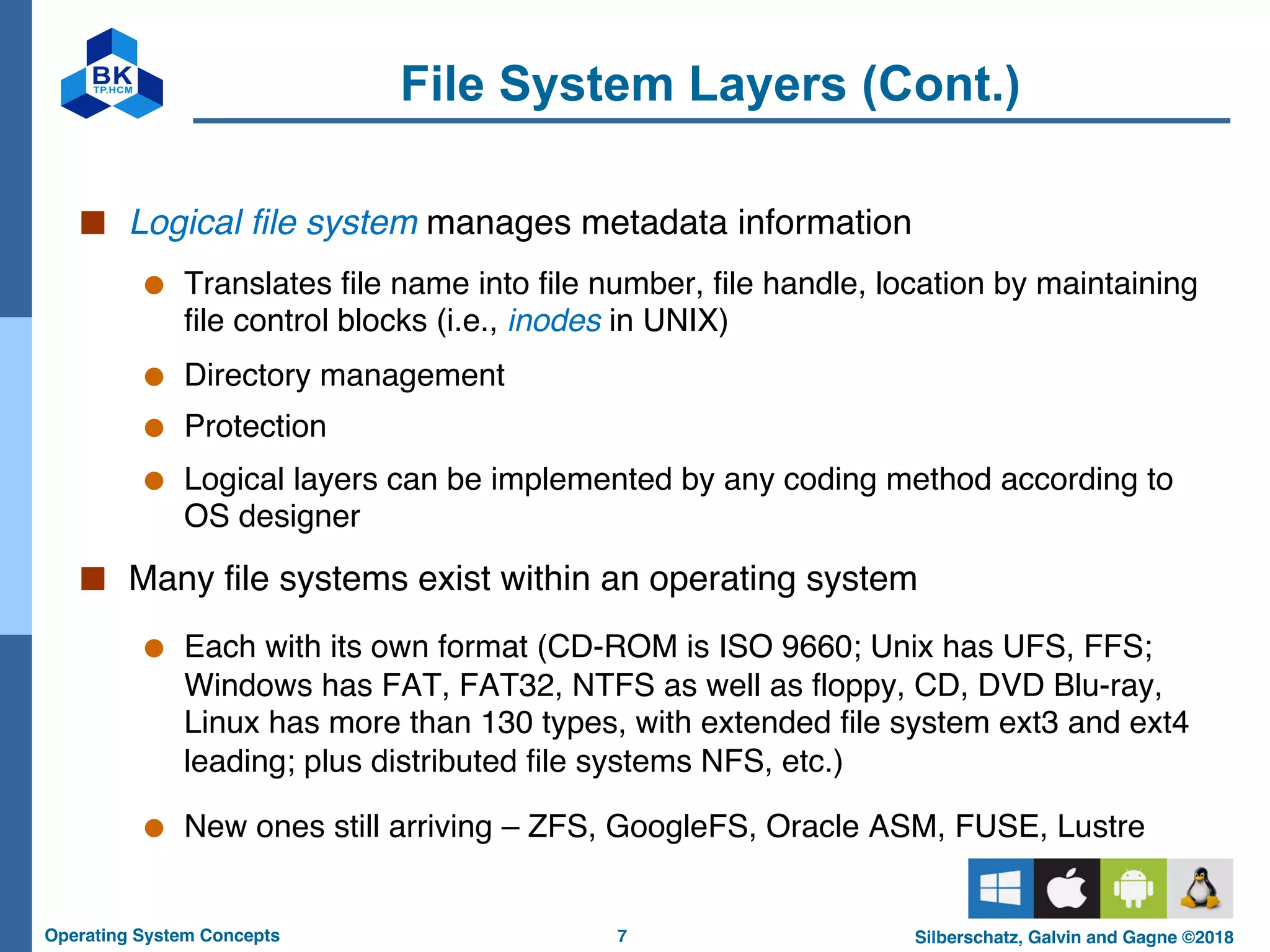 7
Operating System Concepts Silberschatz, Galvin and Gagne ©2018
File System Layers (Cont.)
■ Logical file system manages metadata information
● Translates file name into file number, file handle, location by maintaining
file control blocks (i.e., inodes in UNIX)
● Directory management
● Protection
● Logical layers can be implemented by any coding method according to
OS designer
■ Many file systems exist within an operating system
● Each with its own format (CD-ROM is ISO 9660; Unix has UFS, FFS;
Windows has FAT, FAT32, NTFS as well as floppy, CD, DVD Blu-ray,
Linux has more than 130 types, with extended file system ext3 and ext4
leading; plus distributed file systems NFS, etc.)
● New ones still arriving – ZFS, GoogleFS, Oracle ASM, FUSE, Lustre
 