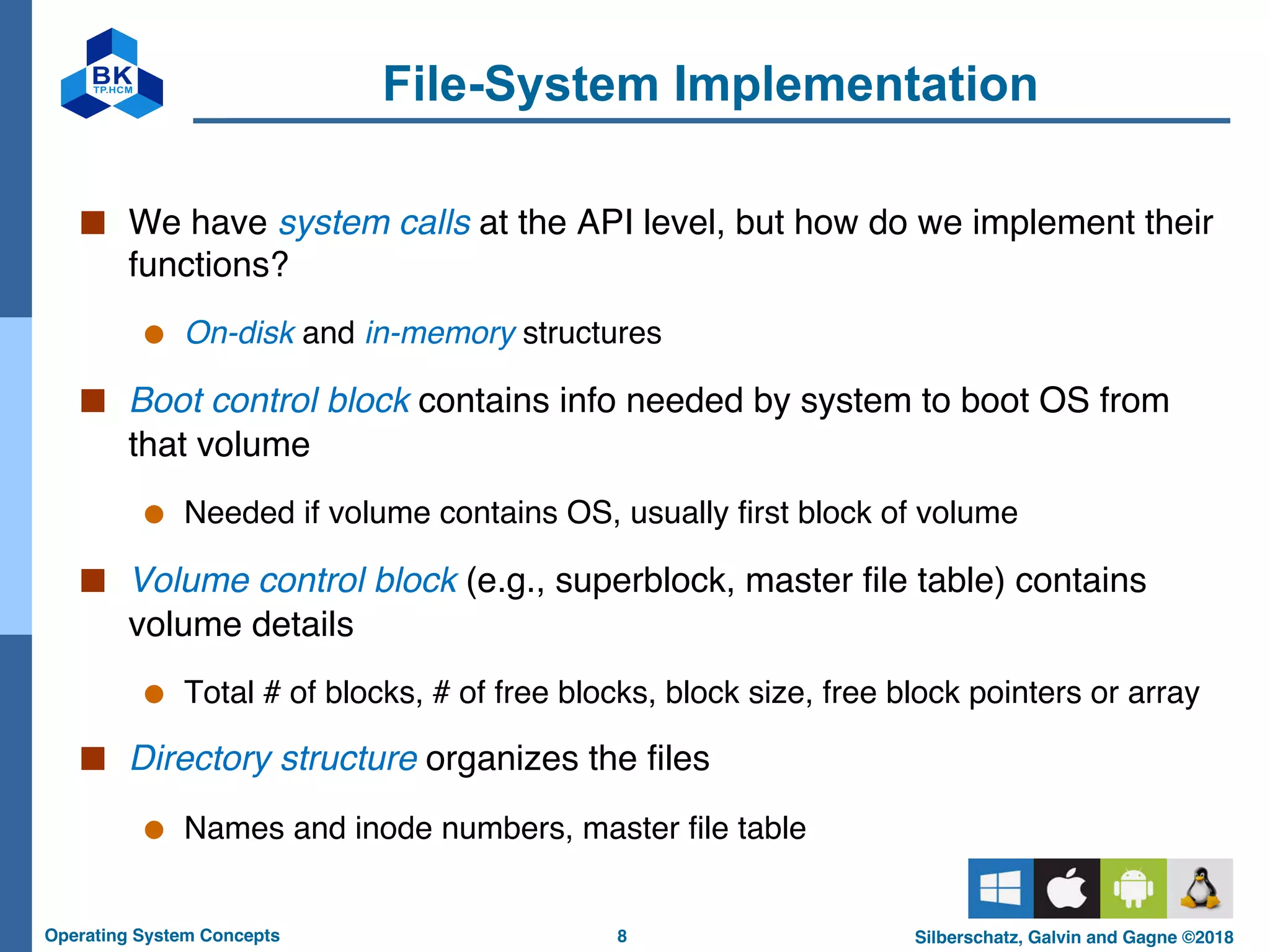 8
Operating System Concepts Silberschatz, Galvin and Gagne ©2018
File-System Implementation
■ We have system calls at the API level, but how do we implement their
functions?
● On-disk and in-memory structures
■ Boot control block contains info needed by system to boot OS from
that volume
● Needed if volume contains OS, usually first block of volume
■ Volume control block (e.g., superblock, master file table) contains
volume details
● Total # of blocks, # of free blocks, block size, free block pointers or array
■ Directory structure organizes the files
● Names and inode numbers, master file table
 