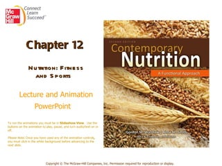 Chapter 12   Nutrition: Fitness and Sports    Lecture and Animation PowerPoint   Copyright © The McGraw-Hill Companies, Inc. Permission required for reproduction or display. To run the animations you must be in  Slideshow View .  Use the buttons on the animation to play, pause, and turn audio/text on or off.  Please Note : Once you have used any of the animation controls ,  you must click   in the white background before advancing to the next slide. 