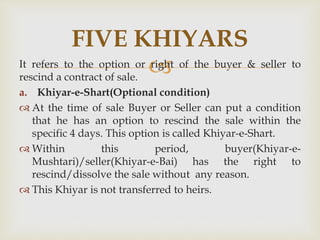 It refers to the option or right of the buyer & seller to
rescind a contract of sale.
a. Khiyar-e-Shart(Optional condition)
 At the time of sale Buyer or Seller can put a condition
that he has an option to rescind the sale within the
specific 4 days. This option is called Khiyar-e-Shart.
 Within this period, buyer(Khiyar-e-
Mushtari)/seller(Khiyar-e-Bai) has the right to
rescind/dissolve the sale without any reason.
 This Khiyar is not transferred to heirs.
FIVE KHIYARS
 