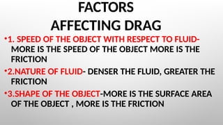FACTORS
AFFECTING DRAG
•1. SPEED OF THE OBJECT WITH RESPECT TO FLUID-
MORE IS THE SPEED OF THE OBJECT MORE IS THE
FRICTION
•2.NATURE OF FLUID- DENSER THE FLUID, GREATER THE
FRICTION
•3.SHAPE OF THE OBJECT-MORE IS THE SURFACE AREA
OF THE OBJECT , MORE IS THE FRICTION
 