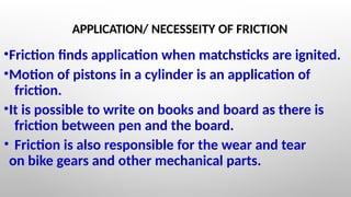 APPLICATION/ NECESSEITY OF FRICTION
•Friction finds application when matchsticks are ignited.
•Motion of pistons in a cylinder is an application of
friction.
•It is possible to write on books and board as there is
friction between pen and the board.
• Friction is also responsible for the wear and tear
on bike gears and other mechanical parts.
 
