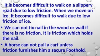 • It is becomes difficult to walk on a slippery
road due to low friction. When we move on
ice, It becomes difficult to walk due to low
friction of ice.
• We can not fix nail in the wood or wall if
there is no friction. It is friction which holds
the nail.
• A horse can not pull a cart unless
friction furnishes him a secure Foothold.
 