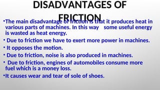 DISADVANTAGES OF
FRICTION
•The main disadvantage of friction is that it produces heat in
various parts of machines. In this way some useful energy
is wasted as heat energy.
• Due to friction we have to exert more power in machines.
• It opposes the motion.
• Due to friction, noise is also produced in machines.
• Due to friction, engines of automobiles consume more
fuel which is a money loss.
•It causes wear and tear of sole of shoes.
 