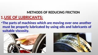 METHODS OF REDUCING FRICTION
1.USE OF LUBRICANTS:
•The parts of machines which are moving over one another
must be properly lubricated by using oils and lubricants of
suitable viscosity.
 
