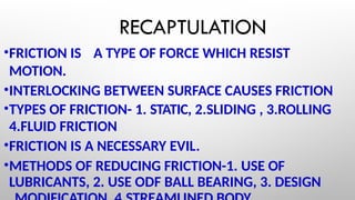 RECAPTULATION
•FRICTION IS A TYPE OF FORCE WHICH RESIST
MOTION.
•INTERLOCKING BETWEEN SURFACE CAUSES FRICTION
•TYPES OF FRICTION- 1. STATIC, 2.SLIDING , 3.ROLLING
4.FLUID FRICTION
•FRICTION IS A NECESSARY EVIL.
•METHODS OF REDUCING FRICTION-1. USE OF
LUBRICANTS, 2. USE ODF BALL BEARING, 3. DESIGN
 