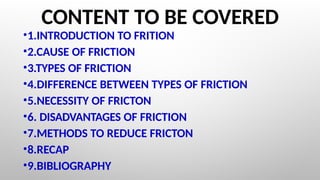 CONTENT TO BE COVERED
•1.INTRODUCTION TO FRITION
•2.CAUSE OF FRICTION
•3.TYPES OF FRICTION
•4.DIFFERENCE BETWEEN TYPES OF FRICTION
•5.NECESSITY OF FRICTON
•6. DISADVANTAGES OF FRICTION
•7.METHODS TO REDUCE FRICTON
•8.RECAP
•9.BIBLIOGRAPHY
 