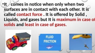 •It comes in notice when only when two
surfaces are in contact with each other. It is
called contact force . It is offered by Solid ,
Liquids, and gases but It is maximum in case of
solids and least in case of gases.
 