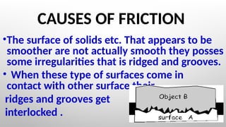 CAUSES OF FRICTION
•The surface of solids etc. That appears to be
smoother are not actually smooth they posses
some irregularities that is ridged and grooves.
• When these type of surfaces come in
contact with other surface their
ridges and grooves get
interlocked .
 