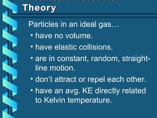 A. Kinetic MolecularA. Kinetic Molecular
TheoryTheory
Particles in an ideal gas…
• have no volume.
• have elastic collisions.
• are in constant, random, straight-
line motion.
• don’t attract or repel each other.
• have an avg. KE directly related
to Kelvin temperature.
 