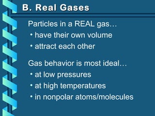 B. Real GasesB. Real Gases
Particles in a REAL gas…
• have their own volume
• attract each other
Gas behavior is most ideal…
• at low pressures
• at high temperatures
• in nonpolar atoms/molecules
 