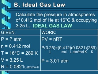 GIVEN:
P = ? atm
n = 0.412 mol
T = 16°C = 289 K
V = 3.25 L
R = 0.0821L⋅atm/mol⋅K
WORK:
PV = nRT
P(3.25)=(0.412)(0.0821)(289)
L mol L⋅atm/mol⋅K K
P = 3.01 atm
B. Ideal Gas LawB. Ideal Gas Law
Calculate the pressure in atmospheres
of 0.412 mol of He at 16°C & occupying
3.25 L. IDEAL GAS LAW
 