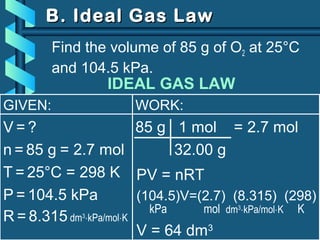 GIVEN:
V = ?
n = 85 g
T = 25°C = 298 K
P = 104.5 kPa
R = 8.315 dm3
⋅kPa/mol⋅K
B. Ideal Gas LawB. Ideal Gas Law
Find the volume of 85 g of O2 at 25°C
and 104.5 kPa.
= 2.7 mol
WORK:
85 g 1 mol = 2.7 mol
32.00 g
PV = nRT
(104.5)V=(2.7) (8.315) (298)
kPa mol dm3
⋅kPa/mol⋅K K
V = 64 dm3
IDEAL GAS LAW
 