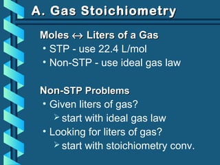 A. Gas StoichiometryA. Gas Stoichiometry
MolesMoles ↔↔ Liters of a GasLiters of a Gas
• STP - use 22.4 L/mol
• Non-STP - use ideal gas law
Non-Non-STP ProblemsSTP Problems
• Given liters of gas?
 start with ideal gas law
• Looking for liters of gas?
 start with stoichiometry conv.
 