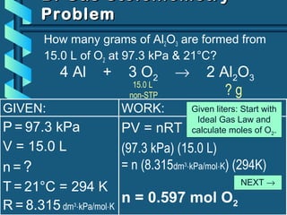 WORK:
PV = nRT
(97.3 kPa) (15.0 L)
= n (8.315dm3
⋅kPa/mol⋅K) (294K)
n = 0.597 mol O2
B. Gas StoichiometryB. Gas Stoichiometry
ProblemProblem
How many grams of Al2O3 are formed from
15.0 L of O2 at 97.3 kPa & 21°C?
GIVEN:
P = 97.3 kPa
V = 15.0 L
n = ?
T = 21°C = 294 K
R = 8.315 dm3
⋅kPa/mol⋅K
4 Al + 3 O2 → 2 Al2O3
15.0 L
non-STP ? g
Given liters: Start with
Ideal Gas Law and
calculate moles of O2.
NEXT →
 