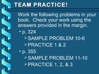 TEAM PRACTICE!TEAM PRACTICE!
Work the following problems in your
book. Check your work using the
answers provided in the margin.
• p. 324
SAMPLE PROBLEM 10-6
PRACTICE 1 & 2
• p. 355
SAMPLE PROBLEM 11-10
PRACTICE 1, 2, & 3
 