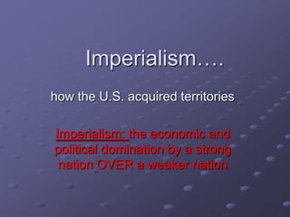 Imperialism….
how the U.S. acquired territories

Imperialism: the economic and
political domination by a strong
 nation OVER a weaker nation
 