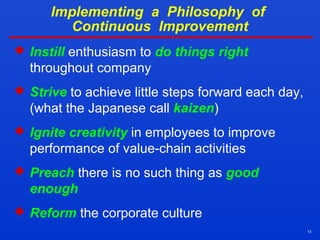 13
Implementing a Philosophy of
Continuous Improvement
 Instill enthusiasm to do things right
throughout company
 Strive to achieve little steps forward each day,
(what the Japanese call kaizen)
 Ignite creativity in employees to improve
performance of value-chain activities
 Preach there is no such thing as good
enough
 Reform the corporate culture
 
