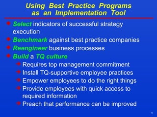 15
Using Best Practice Programs
as an Implementation Tool
 Select indicators of successful strategy
execution
 Benchmark against best practice companies
 Reengineer business processes
 Build a TQ culture
 Requires top management commitment
 Install TQ-supportive employee practices
 Empower employees to do the right things
 Provide employees with quick access to
required information
 Preach that performance can be improved
 