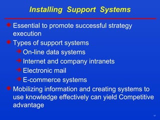 17
Installing Support Systems
 Essential to promote successful strategy
execution
 Types of support systems
 On-line data systems
 Internet and company intranets
 Electronic mail
 E-commerce systems
 Mobilizing information and creating systems to
use knowledge effectively can yield Competitive
advantage
 