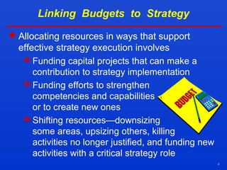 2
Linking Budgets to Strategy
 Allocating resources in ways that support
effective strategy execution involves
 Funding capital projects that can make a
contribution to strategy implementation
 Funding efforts to strengthen
competencies and capabilities
or to create new ones
 Shifting resources—downsizing
some areas, upsizing others, killing
activities no longer justified, and funding new
activities with a critical strategy role
 